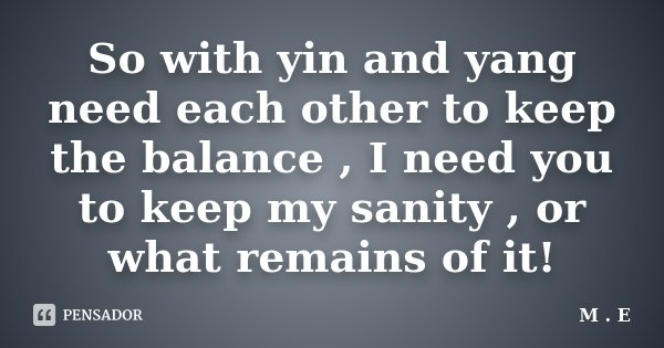 So with yin and yang need each other to keep the balance , I need you to keep my sanity , or what remains of it!... Frase de M.E..