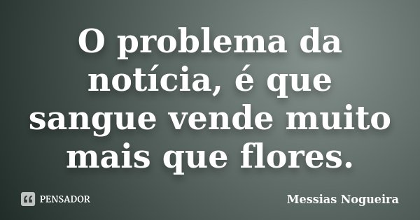 O problema da notícia, é que sangue vende muito mais que flores.... Frase de Messias Nogueira.