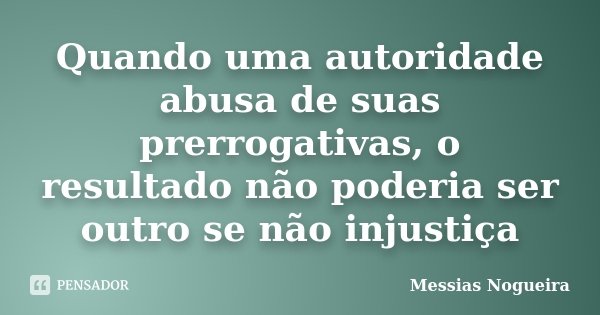 Quando uma autoridade abusa de suas prerrogativas, o resultado não poderia ser outro se não injustiça... Frase de Messias Nogueira.
