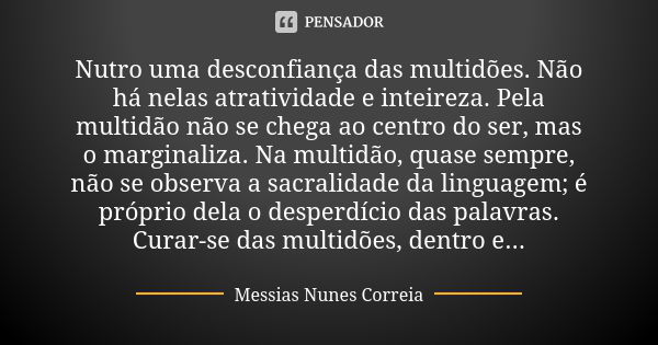 Nutro uma desconfiança das multidões. Não há nelas atratividade e inteireza. Pela multidão não se chega ao centro do ser, mas o marginaliza. Na multidão, quase ... Frase de Messias Nunes Correia.