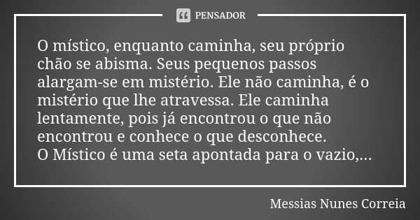 O místico, enquanto caminha, seu próprio chão se abisma. Seus pequenos passos alargam-se em mistério. Ele não caminha, é o mistério que lhe atravessa. Ele camin... Frase de Messias Nunes Correia.