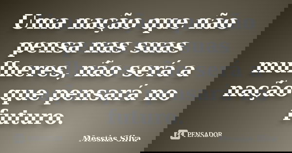 Uma nação que não pensa nas suas mulheres, não será a nação que pensará no futuro.... Frase de Messias Silva.