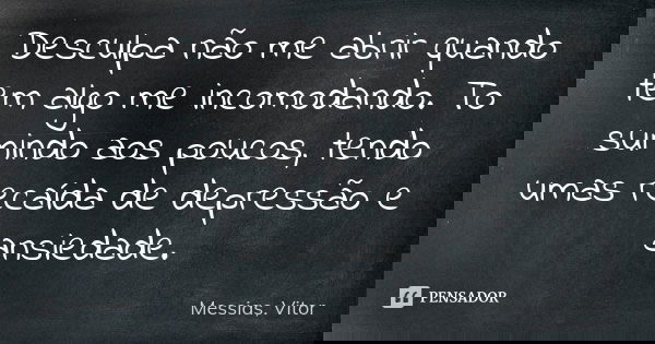 Desculpa não me abrir quando tem algo me incomodando. To sumindo aos poucos, tendo umas recaída de depressão e ansiedade.... Frase de Messias, Vitor.