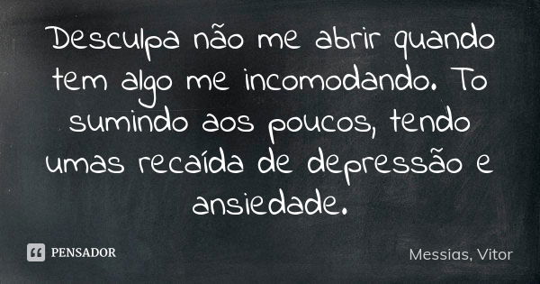 Desculpa não me abrir quando tem algo me incomodando. To sumindo aos poucos, tendo umas recaída de depressão e ansiedade.... Frase de Messias, Vitor.