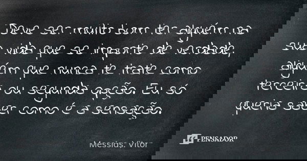 Deve ser muito bom ter alguém na sua vida que se importe de verdade, alguém que nunca te trate como terceira ou segunda opção. Eu só queria saber como é a sensa... Frase de Messias, Vitor.