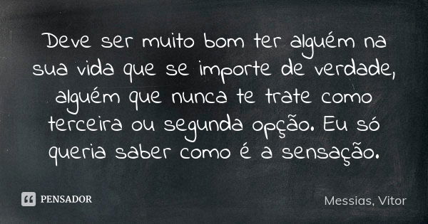 Deve ser muito bom ter alguém na sua vida que se importe de verdade, alguém que nunca te trate como terceira ou segunda opção. Eu só queria saber como é a sensa... Frase de Messias, Vitor.