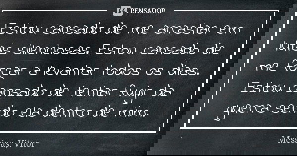Estou cansado de me arrastar em lutas silenciosas. Estou cansado de me forçar a levantar todos os dias. Estou cansado de tentar fugir da guerra sendo ela dentro... Frase de Messias, Vitor.