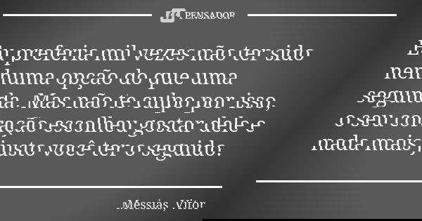 Eu preferia mil vezes não ter sido nenhuma opção do que uma segunda. Mas não te culpo por isso, o seu coração escolheu gostar dele e nada mais justo você ter o ... Frase de Messias, Vitor.