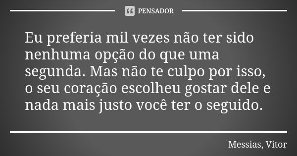 Eu preferia mil vezes não ter sido nenhuma opção do que uma segunda. Mas não te culpo por isso, o seu coração escolheu gostar dele e nada mais justo você ter o ... Frase de Messias, Vitor.