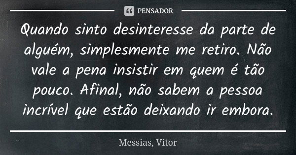 Quando sinto desinteresse da parte de alguém, simplesmente me retiro. Não vale a pena insistir em quem é tão pouco. Afinal, não sabem a pessoa incrível que estã... Frase de Messias, Vitor.