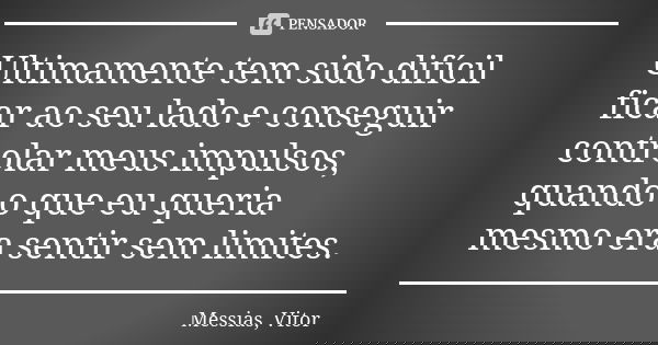 Ultimamente tem sido difícil ficar ao seu lado e conseguir controlar meus impulsos, quando o que eu queria mesmo era sentir sem limites.... Frase de Messias, Vitor.