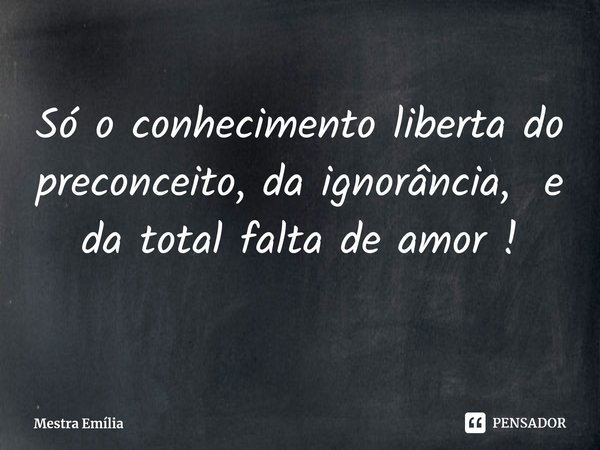 Só o conhecimento liberta do preconceito, daignorância, e da total falta de amor !... Frase de Mestra Emília.