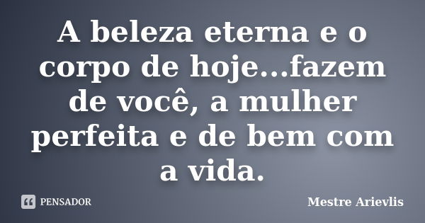 A beleza eterna e o corpo de hoje...fazem de você, a mulher perfeita e de bem com a vida.... Frase de Mestre Ariévlis.