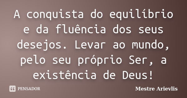 A conquista do equilíbrio e da fluência dos seus desejos. Levar ao mundo, pelo seu próprio Ser, a existência de Deus!... Frase de Mestre Ariévlis.