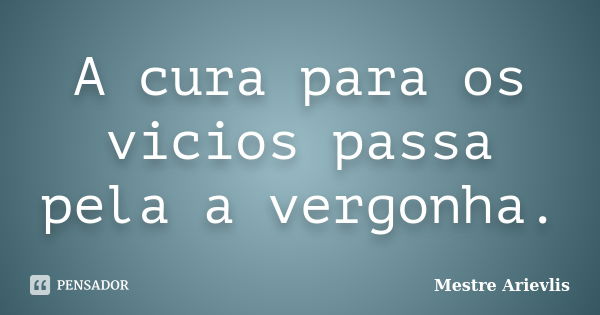 A cura para os vicios passa pela a vergonha.... Frase de Mestre Ariévlis.