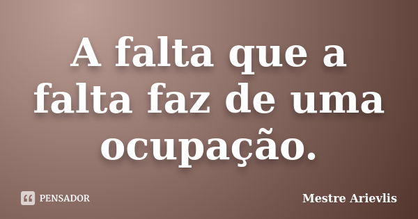 A falta que a falta faz de uma ocupação.... Frase de Mestre Ariévlis.