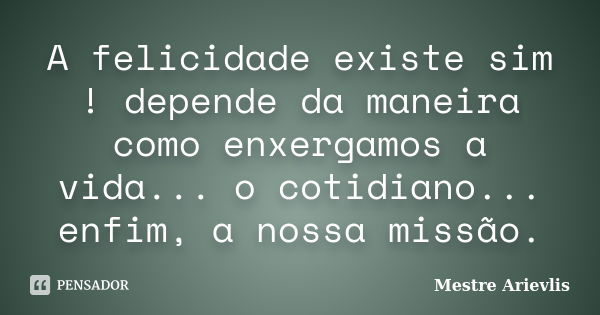 A felicidade existe sim ! depende da maneira como enxergamos a vida... o cotidiano... enfim, a nossa missão.... Frase de Mestre Ariévlis.