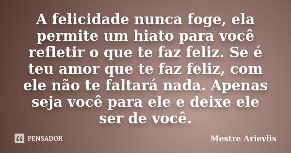 A felicidade nunca foge, ela permite um hiato para você refletir o que te faz feliz. Se é teu amor que te faz feliz, com ele não te faltará nada. Apenas seja vo... Frase de Mestre Ariévlis.