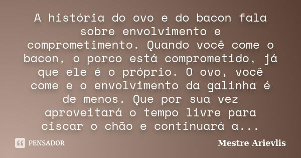 A história do ovo e do bacon fala sobre envolvimento e comprometimento. Quando você come o bacon, o porco está comprometido, já que ele é o próprio. O ovo, você... Frase de Mestre Ariévlis.