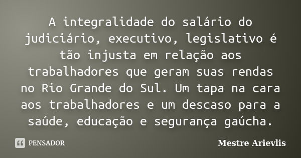 A integralidade do salário do judiciário, executivo, legislativo é tão injusta em relação aos trabalhadores que geram suas rendas no Rio Grande do Sul. Um tapa ... Frase de Mestre Ariévlis.