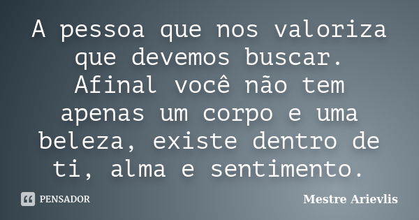 A pessoa que nos valoriza que devemos buscar. Afinal você não tem apenas um corpo e uma beleza, existe dentro de ti, alma e sentimento.... Frase de Mestre Ariévlis.