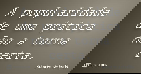 A popularidade de uma prática não a torna certa.... Frase de Mestre Ariévlis.