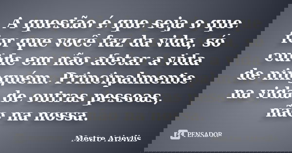 A questão é que seja o que for que você faz da vida, só cuide em não afetar a vida de ninguém. Principalmente na vida de outras pessoas, não na nossa.... Frase de Mestre Ariévlis.
