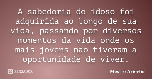 A sabedoria do idoso foi adquirida ao longo de sua vida, passando por diversos momentos da vida onde os mais jovens não tiveram a oportunidade de viver.... Frase de Mestre Ariévlis.