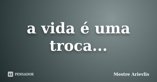 a vida é uma troca...... Frase de Mestre Ariévlis.