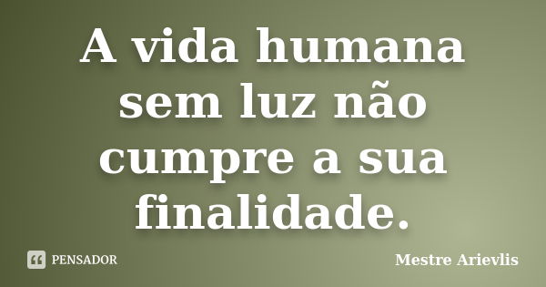 A vida humana sem luz não cumpre a sua finalidade.... Frase de Mestre Ariévlis.