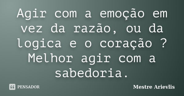 Agir com a emoção em vez da razão, ou da logica e o coração ? Melhor agir com a sabedoria.... Frase de Mestre Ariévlis.