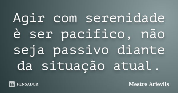 Agir com serenidade è ser pacifico, não seja passivo diante da situação atual.... Frase de Mestre Ariévlis.