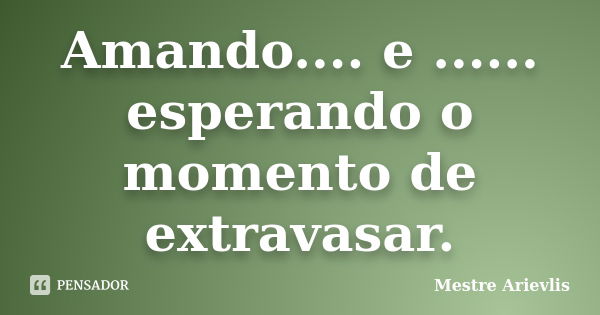 Amando.... e ...... esperando o momento de extravasar.... Frase de Mestre Ariévlis.