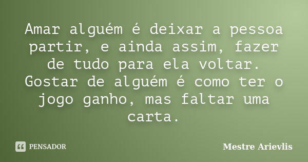 Amar alguém é deixar a pessoa partir, e ainda assim, fazer de tudo para ela voltar. Gostar de alguém é como ter o jogo ganho, mas faltar uma carta.... Frase de Mestre Ariévlis.