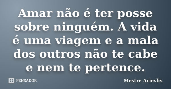 Amar não é ter posse sobre ninguém. A vida é uma viagem e a mala dos outros não te cabe e nem te pertence.... Frase de Mestre Ariévlis.