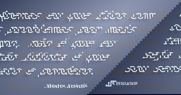 Apenas eu que fico com os problemas por mais tempo, não é que eu seja tão idiota é que sou sensato e pondero.... Frase de Mestre Ariévlis.
