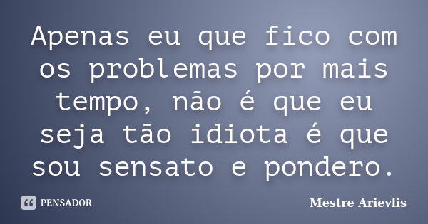 Apenas eu que fico com os problemas por mais tempo, não é que eu seja tão idiota é que sou sensato e pondero.... Frase de Mestre Ariévlis.