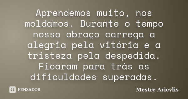 Aprendemos muito, nos moldamos. Durante o tempo nosso abraço carrega a alegria pela vitória e a tristeza pela despedida. Ficaram para trás as dificuldades super... Frase de Mestre Ariévlis.