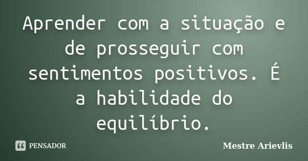 Aprender com a situação e de prosseguir com sentimentos positivos. É a habilidade do equilíbrio.... Frase de Mestre Ariévlis.