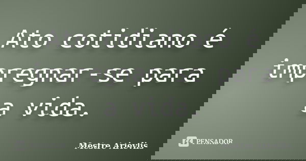 Ato cotidiano é impregnar-se para a vida.... Frase de Mestre Ariévlis.