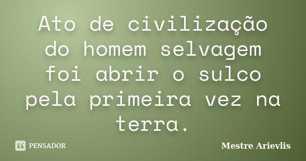 Ato de civilização do homem selvagem foi abrir o sulco pela primeira vez na terra.... Frase de Mestre Ariévlis.