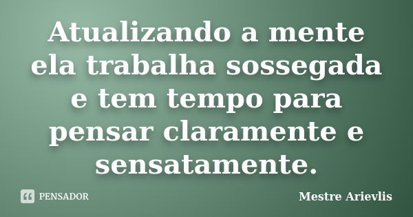 Atualizando a mente ela trabalha sossegada e tem tempo para pensar claramente e sensatamente.... Frase de Mestre Ariévlis.