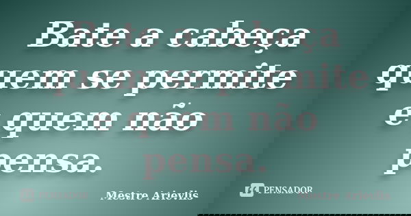 Bate a cabeça quem se permite e quem não pensa.... Frase de Mestre Ariévlis.