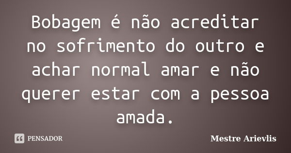 Bobagem é não acreditar no sofrimento do outro e achar normal amar e não querer estar com a pessoa amada.... Frase de Mestre Ariévlis.