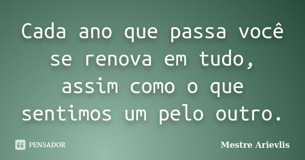 Cada ano que passa você se renova em tudo, assim como o que sentimos um pelo outro.... Frase de Mestre Ariévlis.