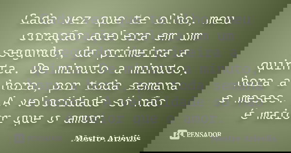 Cada vez que te olho, meu coração acelera em um segundo, da primeira a quinta. De minuto a minuto, hora a hora, por toda semana e meses. A velocidade só não é m... Frase de Mestre Ariévlis.