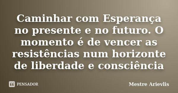 Caminhar com Esperança no presente e no futuro. O momento é de vencer as resistências num horizonte de liberdade e consciência... Frase de Mestre Ariévlis.