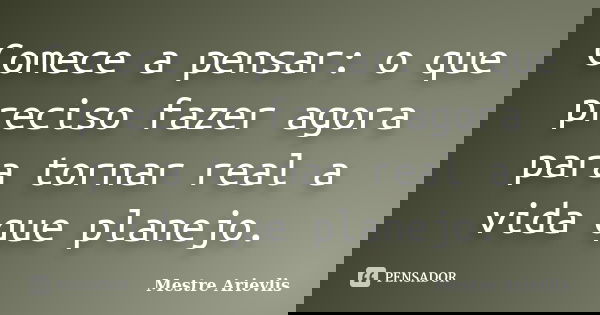 Comece a pensar: o que preciso fazer agora para tornar real a vida que planejo.... Frase de Mestre Ariévlis.
