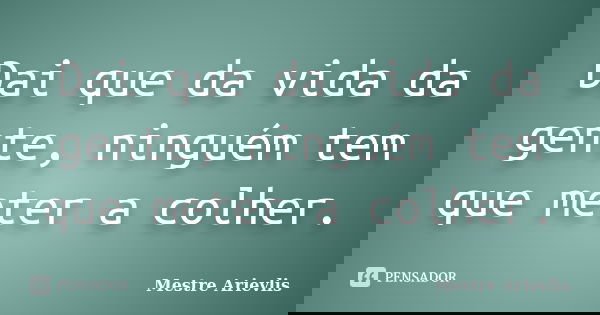 Dai que da vida da gente, ninguém tem que meter a colher.... Frase de Mestre Ariévlis.