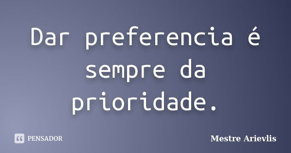 Dar preferencia é sempre da prioridade.... Frase de Mestre Ariévlis.